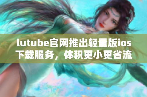 lutube官网推出轻量版ios下载服务，体积更小更省流量