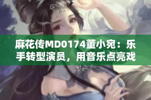 麻花传MD0174董小宛：乐手转型演员，用音乐点亮戏剧人生