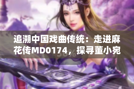 追溯中国戏曲传统：走进麻花传MD0174，探寻董小宛的表演艺术之美