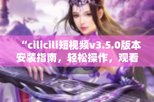 “cilicili短视频v3.5.0版本安装指南，轻松操作，观看畅快体验”