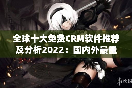 全球十大免费CRM软件推荐及分析2022：国内外最佳CRM系统免费使用