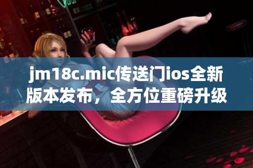 jm18c.mic传送门ios全新版本发布，全方位重磅升级，带给你更畅快的使用体验