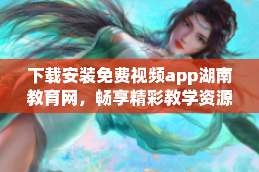 下载安装免费视频app湖南教育网，畅享精彩教学资源