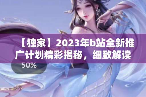 【独家】2023年b站全新推广计划精彩揭秘，细致解读最新项目和合作动态