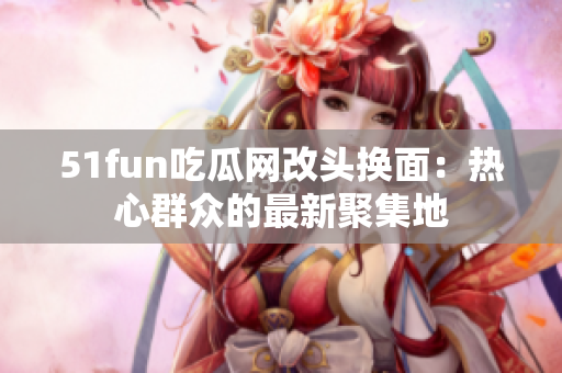 51fun吃瓜网改头换面：热心群众的最新聚集地