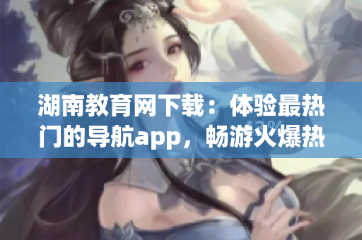 湖南教育网下载：体验最热门的导航app，畅游火爆热点