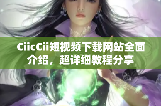 CiicCii短视频下载网站全面介绍，超详细教程分享