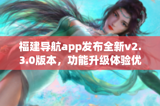 福建导航app发布全新v2.3.0版本，功能升级体验优化全方位提升 