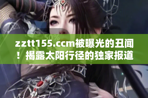 zztt155.ccm被曝光的丑闻！揭露太阳行径的独家报道