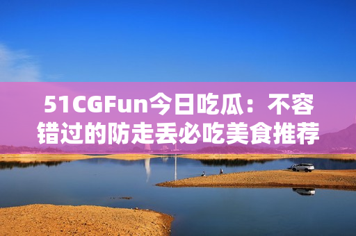 51CGFun今日吃瓜：不容错过的防走丢必吃美食推荐!