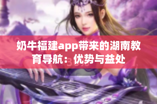 奶牛福建app带来的湖南教育导航：优势与益处