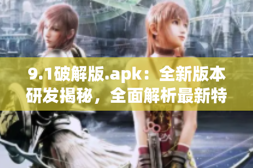 9.1破解版.apk：全新版本研发揭秘，全面解析最新特色功能