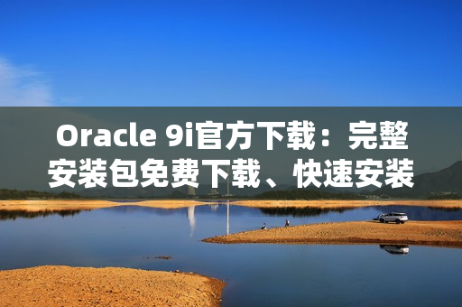 Oracle 9i官方下载：完整安装包免费下载、快速安装方法分享