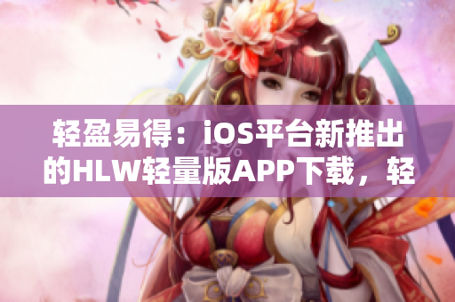 轻盈易得：iOS平台新推出的HLW轻量版APP下载，轻盈便捷，速度快，功能全面