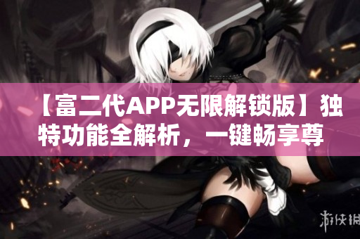 【富二代APP无限解锁版】独特功能全解析，一键畅享尊贵体验