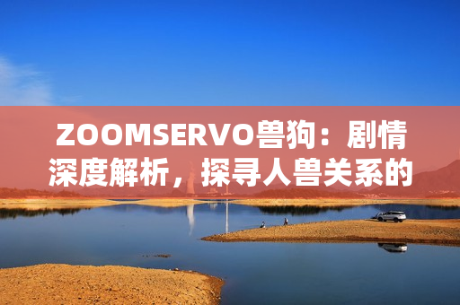 ZOOMSERVO兽狗：剧情深度解析，探寻人兽关系的情感交织