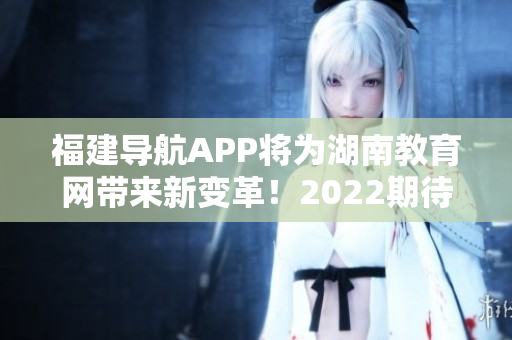 福建导航APP将为湖南教育网带来新变革！2022期待重磅发布