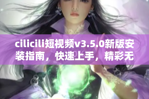 cilicili短视频v3.5.0新版安装指南，快速上手，精彩无限