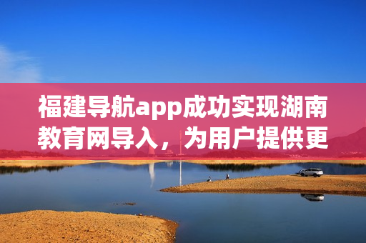 福建导航app成功实现湖南教育网导入，为用户提供更多便利服务