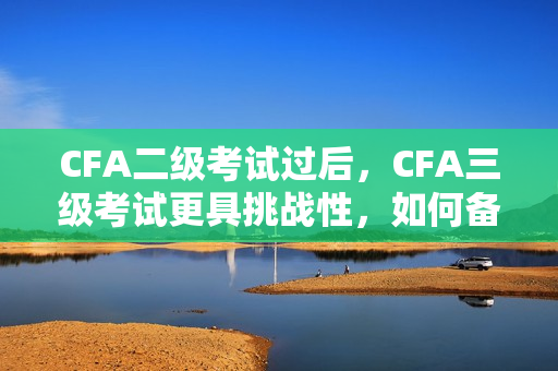 CFA二级考试过后，CFA三级考试更具挑战性，如何备考更有效？