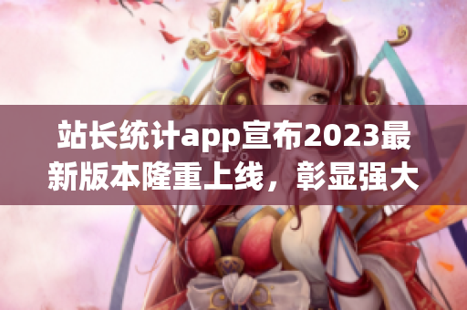 站长统计app宣布2023最新版本隆重上线，彰显强大技术实力