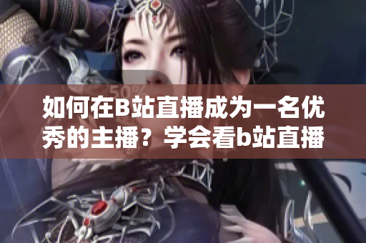 如何在B站直播成为一名优秀的主播？学会看b站直播，享受互动乐趣