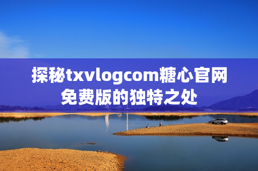 探秘txvlogcom糖心官网免费版的独特之处