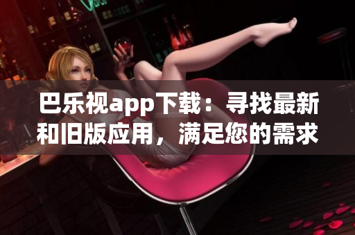 巴乐视app下载：寻找最新和旧版应用，满足您的需求