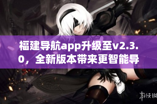 福建导航app升级至v2.3.0，全新版本带来更智能导航体验