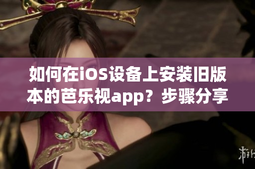 如何在iOS设备上安装旧版本的芭乐视app？步骤分享 简单易懂 