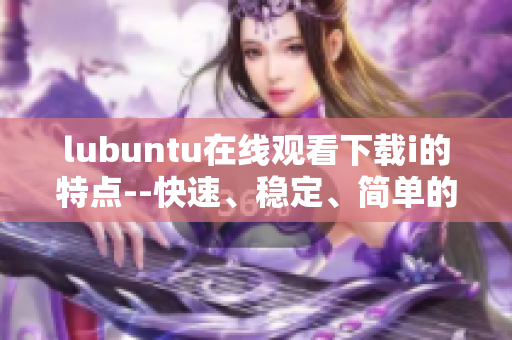 lubuntu在线观看下载i的特点--快速、稳定、简单的特性