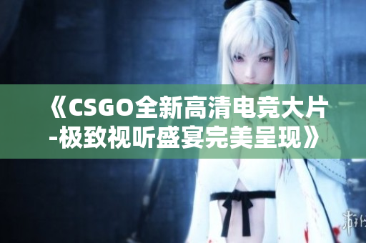 《CSGO全新高清电竞大片-极致视听盛宴完美呈现》