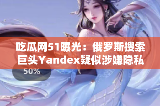 吃瓜网51曝光：俄罗斯搜索巨头Yandex疑似涉嫌隐私泄露事件！深度调查披露惊人细节