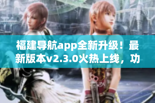 福建导航app全新升级！最新版本v2.3.0火热上线，功能再升级，体验更优质