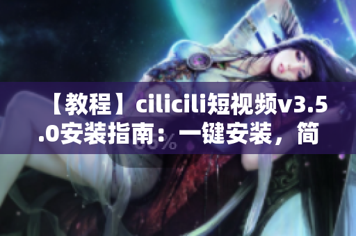 【教程】cilicili短视频v3.5.0安装指南：一键安装，简单易上手