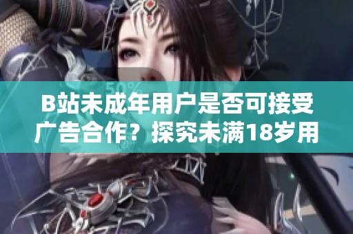 B站未成年用户是否可接受广告合作？探究未满18岁用户在B站接广告的真相