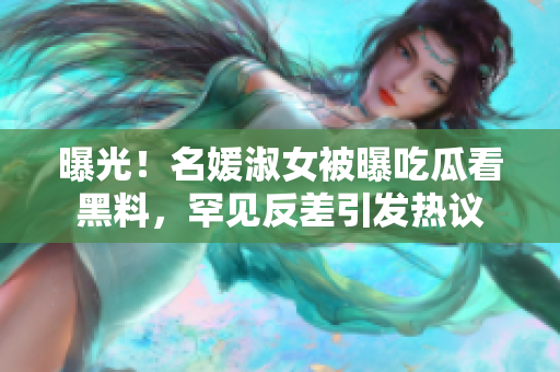 曝光！名媛淑女被曝吃瓜看黑料，罕见反差引发热议