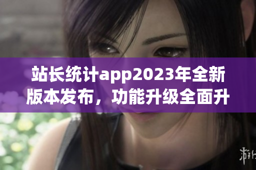 站长统计app2023年全新版本发布，功能升级全面升级，用户体验再升级