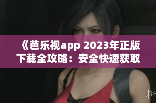 《芭乐视app 2023年正版下载全攻略：安全快速获取、功能体验一网打尽》