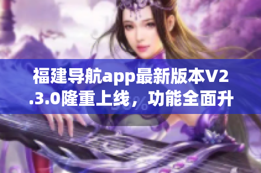 福建导航app最新版本V2.3.0隆重上线，功能全面升级，为用户带来更便捷的导航体验