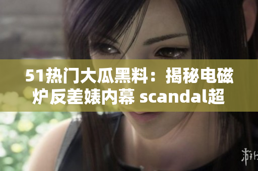 51热门大瓜黑料：揭秘电磁炉反差婊内幕 scandal超越想象