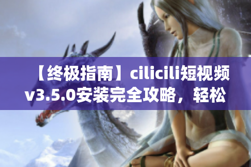 【终极指南】cilicili短视频v3.5.0安装完全攻略，轻松get最新版本使用技巧