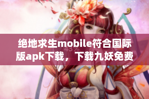 绝地求生mobile符合国际版apk下载，下载九妖免费版享受顶级高科技游戏体验