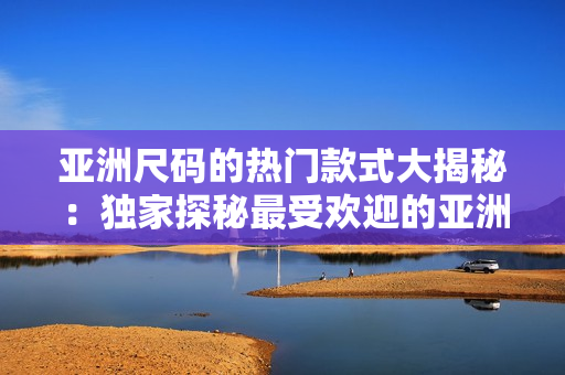 亚洲尺码的热门款式大揭秘：独家探秘最受欢迎的亚洲尺码款式