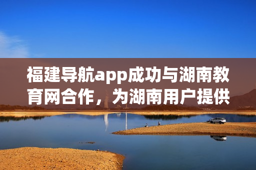 福建导航app成功与湖南教育网合作，为湖南用户提供更多便捷服务