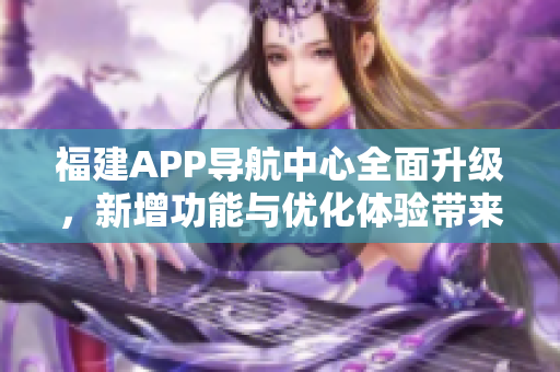 福建APP导航中心全面升级，新增功能与优化体验带来更便捷导航服务