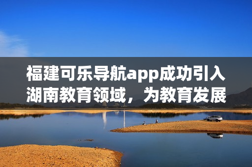 福建可乐导航app成功引入湖南教育领域，为教育发展注入新动力