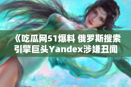 《吃瓜网51爆料 俄罗斯搜索引擎巨头Yandex涉嫌丑闻曝光》，引发公众关注