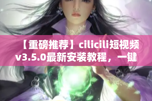 【重磅推荐】cilicili短视频v3.5.0最新安装教程，一键获取精彩内容！