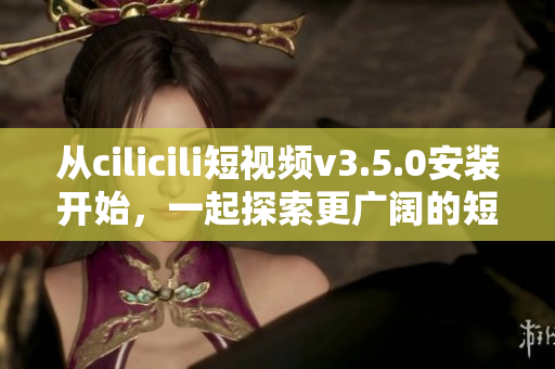 从cilicili短视频v3.5.0安装开始，一起探索更广阔的短视频世界